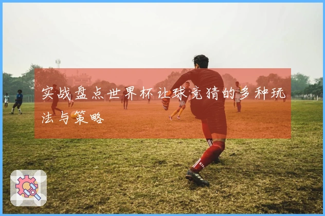 实战盘点世界杯让球竞猜的多种玩法与策略