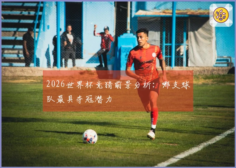 2026世界杯竞猜前景分析：哪支球队最具夺冠潜力