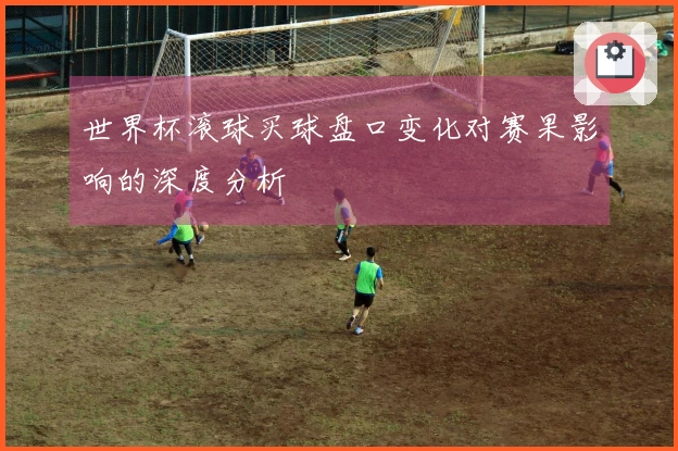 世界杯滚球买球盘口变化对赛果影响的深度分析